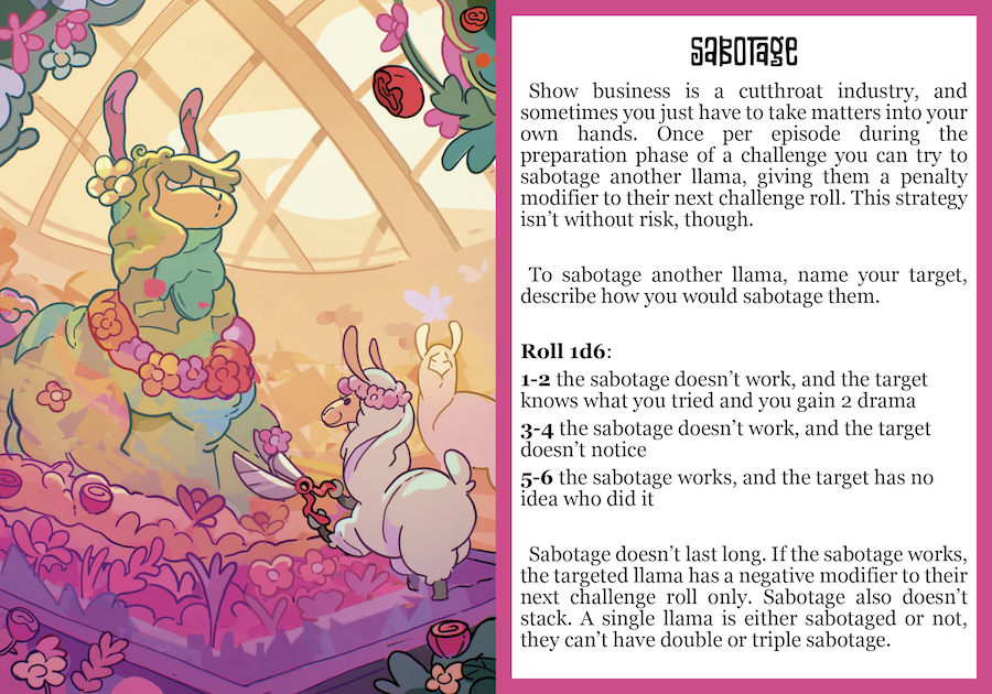 Show business is a cutthroat industry, and sometimes you get to be the one doing the cutting. Once per episode, during the Preparation phase of a challenge, you can try to sabotage another llama, giving them a penalty on their challenge roll. This strategy isn’t without risk, though. To Sabotage, name your target and describe how you try to mess up their work, then roll 1d6:  1-2 the Sabotage doesn’t work, and the target knows what you tried and you gain 2 Drama 3-4 the Sabotage doesn’t work, and the target doesn’t notice what you tried 5-6 the Sabotage works, and the target has no idea who did it If the Sabotage works, the targeted llama marks Sabotaged on their character sheet and has a negative modifier to their next challenge roll. Sabotage doesn’t stack and doesn’t carry over between challenges either. A single llama is either Sabotaged or not: they can’t have double or triple Sabotage. After the challenge, the target llama clears Sabotaged from their character sheet. 