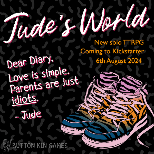 A digital flyer for Jude's World, a new solo TTRPG coming to Kickstarter on 6th August 2024. Includes a colourful picture of a pair of hi top trainers with a diary exerpt: 'Dear Diary, Love is simple. Parents are just idiots. Jude.'